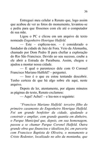 36
Entreguei meu celular a Renato que, logo assim
que acabou de ver as fotos do monumento, levantou-se
e pediu para que fôssemos com ele até o computador
de sua mãe.
Ligou o PC e clicou em um arquivo de texto
nomeado Engenheiro Henrique Halfeld.
— Este – explicou-nos. – é considerado o
fundador da cidade de Juiz de Fora. Veio da Alemanha,
chamado por Dom Pedro II para chefiar a exploração
do Rio São Francisco. Devido ao seu sucesso, coube a
ele abrir a Estrada do Paraibuna. Assim, chegou e
ajudou a montar nossa cidade.
— E qual o parentesco dele com O Coronel
Francisco Mariano Halfeld? – perguntei.
— Isso é o que eu estou tentando descobrir.
Tenho certeza de que há algo sobre ele aqui, neste
arquivo.
Depois de ler, atentamente, por alguns minutos
as páginas do texto, Renato exclamou:
— Aqui! Achei! – e leu-nos o seguinte:
“Francisco Mariano Halfeld: terceiro filho do
primeiro casamento do Engenheiro Henrique Halfeld.
Foi um grande benfeitor da cidade, ajudando a
construir e ampliar, com grande quantia em dinheiro,
o Parque Municipal que, depois, em sua homenagem,
passou a se chamar Parque Coronel Halfeld. Outra
grande obra que financiou e idealizou foi, em parceria
com Francisco Baptista de Oliveira, o monumento a
Cristo Redentor, localizado no alto da montanha, que
 