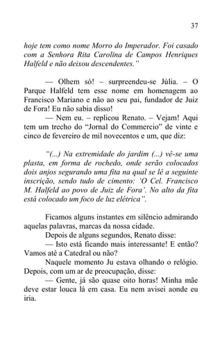 37
hoje tem como nome Morro do Imperador. Foi casado
com a Senhora Rita Carolina de Campos Henriques
Halfeld e não deixou descendentes.”
— Olhem só! – surpreendeu-se Júlia. – O
Parque Halfeld tem esse nome em homenagem ao
Francisco Mariano e não ao seu pai, fundador de Juiz
de Fora! Eu não sabia disso!
— Nem eu. – replicou Renato. – Vejam! Aqui
tem um trecho do “Jornal do Commercio” de vinte e
cinco de fevereiro de mil novecentos e um, que diz:
“(...) Na extremidade do jardim (...) vê-se uma
plasta, em forma de rochedo, onde serão colocados
dois anjos segurando uma fita na qual se lê a seguinte
inscrição, sendo tudo de cimento: ‘O Cel. Francisco
M. Halfeld ao povo de Juiz de Fora’. No alto da fita
está colocado um foco de luz elétrica”.
Ficamos alguns instantes em silêncio admirando
aquelas palavras, marcas da nossa cidade.
Depois de alguns segundos, Renato disse:
— Isto está ficando mais interessante! E então?
Vamos até a Catedral ou não?
Naquele momento Ju estava olhando o relógio.
Depois, com um ar de preocupação, disse:
— Gente, já são quase oito horas! Minha mãe
deve estar louca lá em casa. Eu nem avisei aonde eu
iria.
 