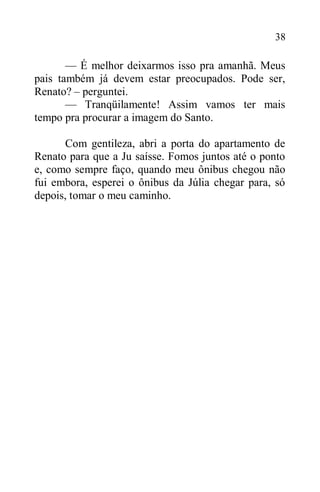 38
— É melhor deixarmos isso pra amanhã. Meus
pais também já devem estar preocupados. Pode ser,
Renato? – perguntei.
— Tranqüilamente! Assim vamos ter mais
tempo pra procurar a imagem do Santo.
Com gentileza, abri a porta do apartamento de
Renato para que a Ju saísse. Fomos juntos até o ponto
e, como sempre faço, quando meu ônibus chegou não
fui embora, esperei o ônibus da Júlia chegar para, só
depois, tomar o meu caminho.
 