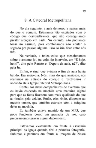 39
8. A Catedral Metropolitana
No dia seguinte, a aula demorou a passar mais
do que o comum. Estávamos tão excitados com o
código que desvendáramos, que não conseguíamos
prestar atenção em nada. No entanto, não podíamos
tocar no assunto, pois combinamos não contar o
segredo pra pessoa alguma. Isso só iria ficar entre nós
três.
Na verdade, a única coisa que mencionamos
sobre o assunto foi, na volta do intervalo, um “É hoje,
hein!”, dito pelo Renato e “Depois da aula, né?”, dito
pela Ju.
Enfim, o sinal que avisava o fim da aula havia
batido. Era meio-dia. Nós, mais do que ansiosos, nos
reunimos na entrada do colégio e resolvemos ir
andando até a Igreja Catedral Metropolitana.
Contei aos meus companheiros de aventura que
eu havia colocado na mochila uma máquina digital
para que as fotos ficassem com mais qualidade do que
as tiradas pelo celular. Então, eles rindo, disseram ao
mesmo tempo, que também estavam com a máquina
deles na mochila.
Eu também estava munido de um MP3, que
pode funcionar como um gravador de voz, caso
precisássemos gravar algum depoimento.
Estávamos exatamente em frente à escadaria
principal da igreja quando tirei a primeira fotografia.
Subimos e paramos em frente à Imagem de Nossa
 
