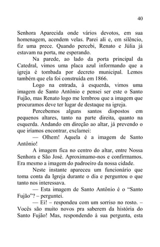 40
Senhora Aparecida onde vários devotos, em sua
homenagem, acendem velas. Parei ali e, em silêncio,
fiz uma prece. Quando percebi, Renato e Júlia já
estavam na porta, me esperando.
Na parede, ao lado da porta principal da
Catedral, vimos uma placa azul informando que a
igreja é tombada por decreto municipal. Lemos
também que ela foi construída em 1866.
Logo na entrada, à esquerda, vimos uma
imagem de Santo Antônio e pensei ser este o Santo
Fujão, mas Renato logo me lembrou que a imagem que
procuramos deve ter lugar de destaque na igreja.
Percebemos alguns santos dispostos em
pequenos altares, tanto na parte direita, quanto na
esquerda. Andando em direção ao altar, já prevendo o
que iríamos encontrar, exclamei:
— Olhem! Aquela é a imagem de Santo
Antônio!
A imagem fica no centro do altar, entre Nossa
Senhora e São José. Aproximamo-nos e confirmamos.
Era mesmo a imagem do padroeiro da nossa cidade.
Neste instante apareceu um funcionário que
toma conta da Igreja durante o dia e perguntou o que
tanto nos interessava.
— Esta imagem de Santo Antônio é o “Santo
Fujão”? – perguntei.
— Ei! – respondeu com um sorriso no rosto. –
Vocês são muito novos pra saberem da história do
Santo Fujão! Mas, respondendo à sua pergunta, esta
 