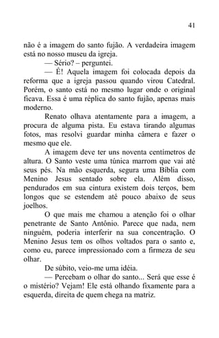 41
não é a imagem do santo fujão. A verdadeira imagem
está no nosso museu da igreja.
— Sério? – perguntei.
— É! Aquela imagem foi colocada depois da
reforma que a igreja passou quando virou Catedral.
Porém, o santo está no mesmo lugar onde o original
ficava. Essa é uma réplica do santo fujão, apenas mais
moderno.
Renato olhava atentamente para a imagem, a
procura de alguma pista. Eu estava tirando algumas
fotos, mas resolvi guardar minha câmera e fazer o
mesmo que ele.
A imagem deve ter uns noventa centímetros de
altura. O Santo veste uma túnica marrom que vai até
seus pés. Na mão esquerda, segura uma Bíblia com
Menino Jesus sentado sobre ela. Além disso,
pendurados em sua cintura existem dois terços, bem
longos que se estendem até pouco abaixo de seus
joelhos.
O que mais me chamou a atenção foi o olhar
penetrante de Santo Antônio. Parece que nada, nem
ninguém, poderia interferir na sua concentração. O
Menino Jesus tem os olhos voltados para o santo e,
como eu, parece impressionado com a firmeza de seu
olhar.
De súbito, veio-me uma idéia.
— Percebam o olhar do santo... Será que esse é
o mistério? Vejam! Ele está olhando fixamente para a
esquerda, direita de quem chega na matriz.
 