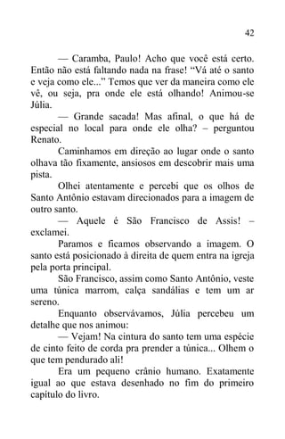 42
— Caramba, Paulo! Acho que você está certo.
Então não está faltando nada na frase! “Vá até o santo
e veja como ele...” Temos que ver da maneira como ele
vê, ou seja, pra onde ele está olhando! Animou-se
Júlia.
— Grande sacada! Mas afinal, o que há de
especial no local para onde ele olha? – perguntou
Renato.
Caminhamos em direção ao lugar onde o santo
olhava tão fixamente, ansiosos em descobrir mais uma
pista.
Olhei atentamente e percebi que os olhos de
Santo Antônio estavam direcionados para a imagem de
outro santo.
— Aquele é São Francisco de Assis! –
exclamei.
Paramos e ficamos observando a imagem. O
santo está posicionado à direita de quem entra na igreja
pela porta principal.
São Francisco, assim como Santo Antônio, veste
uma túnica marrom, calça sandálias e tem um ar
sereno.
Enquanto observávamos, Júlia percebeu um
detalhe que nos animou:
— Vejam! Na cintura do santo tem uma espécie
de cinto feito de corda pra prender a túnica... Olhem o
que tem pendurado ali!
Era um pequeno crânio humano. Exatamente
igual ao que estava desenhado no fim do primeiro
capítulo do livro.
 