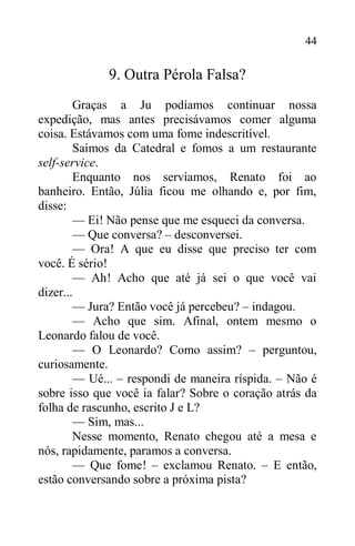 44
9. Outra Pérola Falsa?
Graças a Ju podíamos continuar nossa
expedição, mas antes precisávamos comer alguma
coisa. Estávamos com uma fome indescritível.
Saímos da Catedral e fomos a um restaurante
self-service.
Enquanto nos servíamos, Renato foi ao
banheiro. Então, Júlia ficou me olhando e, por fim,
disse:
— Ei! Não pense que me esqueci da conversa.
— Que conversa? – desconversei.
— Ora! A que eu disse que preciso ter com
você. É sério!
— Ah! Acho que até já sei o que você vai
dizer...
— Jura? Então você já percebeu? – indagou.
— Acho que sim. Afinal, ontem mesmo o
Leonardo falou de você.
— O Leonardo? Como assim? – perguntou,
curiosamente.
— Ué... – respondi de maneira ríspida. – Não é
sobre isso que você ia falar? Sobre o coração atrás da
folha de rascunho, escrito J e L?
— Sim, mas...
Nesse momento, Renato chegou até a mesa e
nós, rapidamente, paramos a conversa.
— Que fome! – exclamou Renato. – E então,
estão conversando sobre a próxima pista?
 