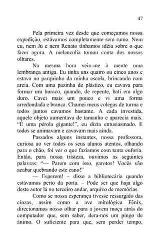 47
Pela primeira vez desde que começamos nossa
expedição, estávamos completamente sem rumo. Nem
eu, nem Ju e nem Renato tínhamos idéia sobre o que
fazer agora. A melancolia tomou conta dos nossos
olhares.
Na mesma hora veio-me à mente uma
lembrança antiga. Eu tinha uns quatro ou cinco anos e
estava no parquinho da minha escola, brincando com
areia. Com uma pazinha de plástico, eu cavava para
formar um buraco, quando, de repente, bati em algo
duro. Cavei mais um pouco e vi uma forma
arredondada e branca. Chamei meus colegas de turma e
todos juntos cavamos bastante. A cada investida,
aquele objeto aumentava de tamanho e aparecia mais.
“É uma pérola gigante!”, eu dizia entusiasmado. E
todos se animavam e cavavam mais ainda.
Passados alguns instantes, nossa professora,
curiosa ao ver todos os seus alunos atentos, olhando
para o chão, foi ver o que fazíamos com tanta euforia.
Então, para nossa tristeza, ouvimos as seguintes
palavras: “— Parem com isso, garotos! Vocês vão
acabar quebrando este cano!”
— Esperem! – disse a bibliotecária quando
estávamos perto da porta. – Pode ser que haja algo
deste autor lá no terceiro andar, arquivo de memórias.
Como se nossa esperança tivesse ressurgido das
cinzas, assim como a ave mitológica Fênix,
direcionamos nosso olhar para a jovem moça atrás do
computador que, sem saber, dera-nos um pingo de
ânimo. O suficiente para que, sem perder tempo,
 
