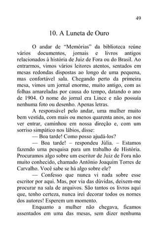 49
10. A Luneta de Ouro
O andar de “Memórias” da biblioteca reúne
vários documentos, jornais e livros antigos
relacionados à história de Juiz de Fora ou do Brasil. Ao
entrarmos, vimos vários leitores atentos, sentados em
mesas redondas dispostas ao longo de uma pequena,
mas confortável sala. Chegando perto da primeira
mesa, vimos um jornal enorme, muito antigo, com as
folhas amareladas por causa do tempo, datando o ano
de 1904. O nome do jornal era Lince e não possuía
nenhuma foto ou desenho. Apenas letras.
A responsável pelo andar, uma mulher muito
bem vestida, com mais ou menos quarenta anos, ao nos
ver entrar, caminhou em nossa direção e, com um
sorriso simpático nos lábios, disse:
— Boa tarde! Como posso ajudá-los?
— Boa tarde! – respondeu Júlia. – Estamos
fazendo uma pesquisa para um trabalho de História.
Procuramos algo sobre um escritor de Juiz de Fora não
muito conhecido, chamado Antônio Joaquim Torres de
Carvalho. Você sabe se há algo sobre ele?
— Confesso que nunca vi nada sobre esse
escritor por aqui. Mas, por via das dúvidas, deixem-me
procurar na sala de arquivos. São tantos os livros aqui
que, tenho certeza, nunca irei decorar todos os nomes
dos autores! Esperem um momento.
Enquanto a mulher não chegava, ficamos
assentados em uma das mesas, sem dizer nenhuma
 