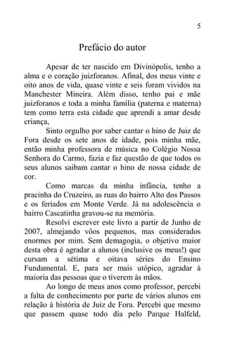 5
Prefácio do autor
Apesar de ter nascido em Divinópolis, tenho a
alma e o coração juizforanos. Afinal, dos meus vinte e
oito anos de vida, quase vinte e seis foram vividos na
Manchester Mineira. Além disso, tenho pai e mãe
juizforanos e toda a minha família (paterna e materna)
tem como terra esta cidade que aprendi a amar desde
criança,
Sinto orgulho por saber cantar o hino de Juiz de
Fora desde os sete anos de idade, pois minha mãe,
então minha professora de música no Colégio Nossa
Senhora do Carmo, fazia e faz questão de que todos os
seus alunos saibam cantar o hino de nossa cidade de
cor.
Como marcas da minha infância, tenho a
pracinha do Cruzeiro, as ruas do bairro Alto dos Passos
e os feriados em Monte Verde. Já na adolescência o
bairro Cascatinha gravou-se na memória.
Resolvi escrever este livro a partir de Junho de
2007, almejando vôos pequenos, mas considerados
enormes por mim. Sem demagogia, o objetivo maior
desta obra é agradar a alunos (inclusive os meus!) que
cursam a sétima e oitava séries do Ensino
Fundamental. E, para ser mais utópico, agradar à
maioria das pessoas que o tiverem às mãos.
Ao longo de meus anos como professor, percebi
a falta de conhecimento por parte de vários alunos em
relação à história de Juiz de Fora. Percebi que mesmo
que passem quase todo dia pelo Parque Halfeld,
 