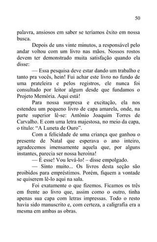 50
palavra, ansiosos em saber se teríamos êxito em nossa
busca.
Depois de uns vinte minutos, a responsável pelo
andar voltou com um livro nas mãos. Nossos rostos
devem ter demonstrado muita satisfação quando ela
disse:
— Essa pesquisa deve estar dando um trabalho e
tanto pra vocês, hein! Fui achar este livro no fundo de
uma prateleira e pelos registros, ele nunca foi
consultado por leitor algum desde que fundamos o
Projeto Memória. Aqui está!
Para nossa surpresa e excitação, ela nos
estendeu um pequeno livro de capa amarela, onde, na
parte superior lê-se: Antônio Joaquim Torres de
Carvalho. E com uma letra majestosa, no meio da capa,
o título: “A Luneta de Ouro”.
Com a felicidade de uma criança que ganhou o
presente de Natal que esperava o ano inteiro,
agradecemos imensamente aquela que, por alguns
instantes, parecia ser nossa heroína!
— É esse! Vou levá-lo! – disse empolgado.
— Sinto muito... Os livros desta seção são
proibidos para empréstimos. Porém, fiquem a vontade
se quiserem lê-lo aqui na sala.
Foi exatamente o que fizemos. Ficamos os três
em frente ao livro que, assim como o outro, tinha
apenas sua capa com letras impressas. Todo o resto
havia sido manuscrito e, com certeza, a caligrafia era a
mesma em ambas as obras.
 
