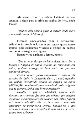 51
Abrindo-o com o cuidado habitual, Renato
apontou o dedo para a primeira página do livro, onde
lemos:
“Dedico esta obra a quem a estiver lendo (se é
que um dia ela terá leitores).”
Ficamos emocionados com a dedicatória.
Afinal, o Sr. Antônio Joaquim era, agora, quase nosso
íntimo, pois estávamos vivendo e agindo de acordo
com suas mensagens e enigmas.
Renato virou a página e lemos, juntos:
“Um grande abraço ao leitor deste livro. Se tu
tiveres o Enigma de Santo Antônio do Paraibuna em
mãos, poderei entregar-te bem mais do que um
amigável abraço.
Porém, antes, quero explicar-te o porquê da
escolha do título: ‘A Luneta de Ouro’, o qual, suponho
eu, tenhas encontrado devido ao enigma do santo
(ATENÇÃO: se não estiveres entendendo coisa alguma
que te escrevo, fecha este livro e esquece!).
Escolhi a palavra LUNETA porque este
fabuloso instrumento faz com que objetos que estejam
distantes, até mesmo fora do alcance das vistas, fiquem
próximos e identificáveis. Assim como o que irás
encontrar, se perspicácia tiveres. Explico-te: o que
procuras nunca esteve visível a ti, mas com este livro,
estará bem próximo.
 