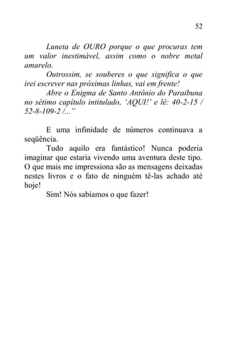 52
Luneta de OURO porque o que procuras tem
um valor inestimável, assim como o nobre metal
amarelo.
Outrossim, se souberes o que significa o que
irei escrever nas próximas linhas, vai em frente!
Abre o Enigma de Santo Antônio do Paraibuna
no sétimo capítulo intitulado, ‘AQUI!’ e lê: 40-2-15 /
52-8-109-2 /...”
E uma infinidade de números continuava a
seqüência.
Tudo aquilo era fantástico! Nunca poderia
imaginar que estaria vivendo uma aventura deste tipo.
O que mais me impressiona são as mensagens deixadas
nestes livros e o fato de ninguém tê-las achado até
hoje!
Sim! Nós sabíamos o que fazer!
 