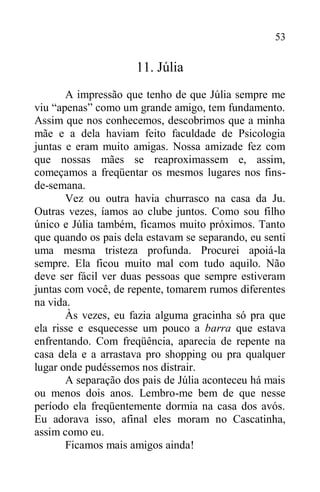 53
11. Júlia
A impressão que tenho de que Júlia sempre me
viu “apenas” como um grande amigo, tem fundamento.
Assim que nos conhecemos, descobrimos que a minha
mãe e a dela haviam feito faculdade de Psicologia
juntas e eram muito amigas. Nossa amizade fez com
que nossas mães se reaproximassem e, assim,
começamos a freqüentar os mesmos lugares nos fins-
de-semana.
Vez ou outra havia churrasco na casa da Ju.
Outras vezes, íamos ao clube juntos. Como sou filho
único e Júlia também, ficamos muito próximos. Tanto
que quando os pais dela estavam se separando, eu senti
uma mesma tristeza profunda. Procurei apoiá-la
sempre. Ela ficou muito mal com tudo aquilo. Não
deve ser fácil ver duas pessoas que sempre estiveram
juntas com você, de repente, tomarem rumos diferentes
na vida.
Às vezes, eu fazia alguma gracinha só pra que
ela risse e esquecesse um pouco a barra que estava
enfrentando. Com freqüência, aparecia de repente na
casa dela e a arrastava pro shopping ou pra qualquer
lugar onde pudéssemos nos distrair.
A separação dos pais de Júlia aconteceu há mais
ou menos dois anos. Lembro-me bem de que nesse
período ela freqüentemente dormia na casa dos avós.
Eu adorava isso, afinal eles moram no Cascatinha,
assim como eu.
Ficamos mais amigos ainda!
 