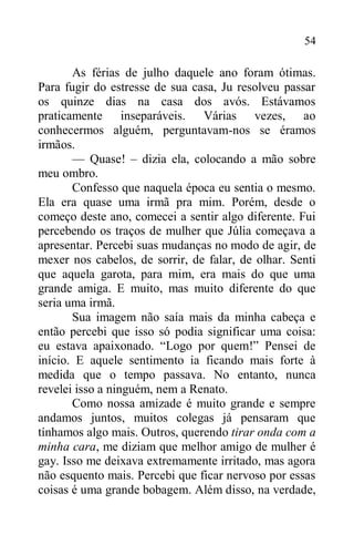54
As férias de julho daquele ano foram ótimas.
Para fugir do estresse de sua casa, Ju resolveu passar
os quinze dias na casa dos avós. Estávamos
praticamente inseparáveis. Várias vezes, ao
conhecermos alguém, perguntavam-nos se éramos
irmãos.
— Quase! – dizia ela, colocando a mão sobre
meu ombro.
Confesso que naquela época eu sentia o mesmo.
Ela era quase uma irmã pra mim. Porém, desde o
começo deste ano, comecei a sentir algo diferente. Fui
percebendo os traços de mulher que Júlia começava a
apresentar. Percebi suas mudanças no modo de agir, de
mexer nos cabelos, de sorrir, de falar, de olhar. Senti
que aquela garota, para mim, era mais do que uma
grande amiga. E muito, mas muito diferente do que
seria uma irmã.
Sua imagem não saía mais da minha cabeça e
então percebi que isso só podia significar uma coisa:
eu estava apaixonado. “Logo por quem!” Pensei de
início. E aquele sentimento ia ficando mais forte à
medida que o tempo passava. No entanto, nunca
revelei isso a ninguém, nem a Renato.
Como nossa amizade é muito grande e sempre
andamos juntos, muitos colegas já pensaram que
tínhamos algo mais. Outros, querendo tirar onda com a
minha cara, me diziam que melhor amigo de mulher é
gay. Isso me deixava extremamente irritado, mas agora
não esquento mais. Percebi que ficar nervoso por essas
coisas é uma grande bobagem. Além disso, na verdade,
 