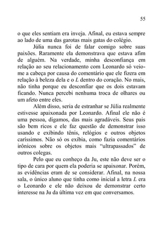 55
o que eles sentiam era inveja. Afinal, eu estava sempre
ao lado de uma das garotas mais gatas do colégio.
Júlia nunca foi de falar comigo sobre suas
paixões. Raramente ela demonstrava que estava afim
de alguém. Na verdade, minha desconfiança em
relação ao seu relacionamento com Leonardo só veio-
me a cabeça por causa do comentário que ele fizera em
relação à beleza dela e o L dentro do coração. No mais,
não tinha porque eu desconfiar que os dois estavam
ficando. Nunca percebi nenhuma troca de olhares ou
um afeto entre eles.
Além disso, seria de estranhar se Júlia realmente
estivesse apaixonada por Leonardo. Afinal ele não é
uma pessoa, digamos, das mais agradáveis. Seus pais
são bem ricos e ele faz questão de demonstrar isso
usando e exibindo tênis, relógios e outros objetos
caríssimos. Não só os exibia, como fazia comentários
irônicos sobre os objetos mais “ultrapassados” de
outros colegas.
Pelo que eu conheço da Ju, este não deve ser o
tipo de cara por quem ela poderia se apaixonar. Porém,
as evidências eram de se considerar. Afinal, na nossa
sala, o único aluno que tinha como inicial a letra L era
o Leonardo e ele não deixou de demonstrar certo
interesse na Ju da última vez em que conversamos.
 