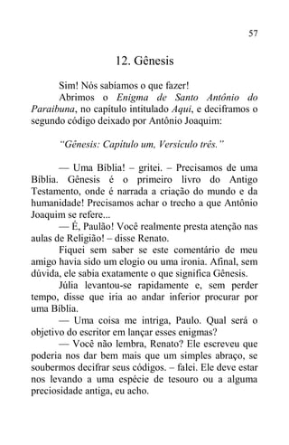 57
12. Gênesis
Sim! Nós sabíamos o que fazer!
Abrimos o Enigma de Santo Antônio do
Paraibuna, no capítulo intitulado Aqui, e deciframos o
segundo código deixado por Antônio Joaquim:
“Gênesis: Capítulo um, Versículo três.”
— Uma Bíblia! – gritei. – Precisamos de uma
Bíblia. Gênesis é o primeiro livro do Antigo
Testamento, onde é narrada a criação do mundo e da
humanidade! Precisamos achar o trecho a que Antônio
Joaquim se refere...
— É, Paulão! Você realmente presta atenção nas
aulas de Religião! – disse Renato.
Fiquei sem saber se este comentário de meu
amigo havia sido um elogio ou uma ironia. Afinal, sem
dúvida, ele sabia exatamente o que significa Gênesis.
Júlia levantou-se rapidamente e, sem perder
tempo, disse que iria ao andar inferior procurar por
uma Bíblia.
— Uma coisa me intriga, Paulo. Qual será o
objetivo do escritor em lançar esses enigmas?
— Você não lembra, Renato? Ele escreveu que
poderia nos dar bem mais que um simples abraço, se
soubermos decifrar seus códigos. – falei. Ele deve estar
nos levando a uma espécie de tesouro ou a alguma
preciosidade antiga, eu acho.
 