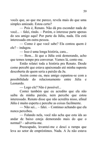 59
vocês que, ao que me parece, revela mais do que uma
simples amizade. Estou certo?
— Pois é, Renato. Não dá pra esconder nada de
você... – falei, rindo. – Porém, o interesse parte apenas
do seu amigo aqui! Por parte da Júlia, nada. Ela está
interessada em outra pessoa.
— Como é que você sabe? Ela contou quem é
ele? – indagou.
— Isso é uma longa história, cara...
— Bem... Já que a Júlia está demorando, acho
que temos tempo pra conversar. Vamos lá, conte-me.
Então relatei toda a história pra Renato. Desde
como percebi que estava apaixonado até minha suposta
descoberta de quem seria a paixão da Ju.
Assim como eu, meu amigo espantou-se com a
possibilidade do relacionamento entre Júlia e
Leonardo.
— Logo ele? Não é possível...
Contei também que eu acredito que ela não
saiba da minha paixão, nem percebe que estou
interessado. Renato disse que não acredita nisso, afinal
Júlia é muito esperta e percebe as coisas facilmente.
— Não sei... – falei. – Continuo achando que ela
nunca percebeu.
— Falando nela, você não acha que esta ida ao
andar de baixo esteja demorando mais do que o
normal? – advertiu-me.
Preocupado, levantei-me e desci a rampa que
leva ao setor de empréstimos. Nada. A Ju não estava
 