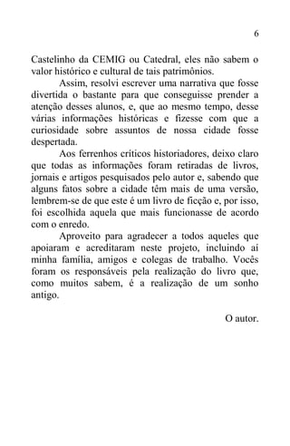 6
Castelinho da CEMIG ou Catedral, eles não sabem o
valor histórico e cultural de tais patrimônios.
Assim, resolvi escrever uma narrativa que fosse
divertida o bastante para que conseguisse prender a
atenção desses alunos, e, que ao mesmo tempo, desse
várias informações históricas e fizesse com que a
curiosidade sobre assuntos de nossa cidade fosse
despertada.
Aos ferrenhos críticos historiadores, deixo claro
que todas as informações foram retiradas de livros,
jornais e artigos pesquisados pelo autor e, sabendo que
alguns fatos sobre a cidade têm mais de uma versão,
lembrem-se de que este é um livro de ficção e, por isso,
foi escolhida aquela que mais funcionasse de acordo
com o enredo.
Aproveito para agradecer a todos aqueles que
apoiaram e acreditaram neste projeto, incluindo aí
minha família, amigos e colegas de trabalho. Vocês
foram os responsáveis pela realização do livro que,
como muitos sabem, é a realização de um sonho
antigo.
O autor.
 