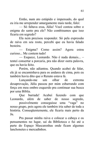 61
Então, num ato estúpido e impensado, do qual
eu iria me arrepender amargamente mais tarde, falei:
— Só faltava essa, Júlia! Você contou sobre o
enigma do santo pra ele? Não combinamos que isso
ficaria em segredo?
Ela nem precisou responder. Só pela expressão
de raiva em seu rosto, percebi que eu havia falado
besteira.
— Enigma? Como assim? Agora estou
curioso... Me contem tudo!
— Esquece, Leonardo. Não é nada demais... –
tentei consertar a porcaria, pra não dizer outra palavra,
que eu havia feito.
Porém, não adiantou. Quando acabei de falar,
ele já se encaminhava para os andares de cima, pois eu
também havia dito que o Renato estava lá.
Lançando-me um olhar de extrema
desaprovação, Júlia passou por mim esbarrando com
força em meu ombro esquerdo pra continuar sua busca
por uma Bíblia.
Que burrada! Acabei fazendo com que
Leonardo, além de saber de nosso segredo,
possivelmente conseguisse uma “vaga” no
nosso grupo, pois agora ele também iria saber de toda a
história. Conseqüentemente, ele ficaria mais perto da
Ju.
Pra passar minha raiva e colocar a cabeça e os
pensamentos no lugar, saí da Biblioteca e fui até a
parte do Espaço Mascarenhas onde ficam algumas
lanchonetes e mercadinhos.
 