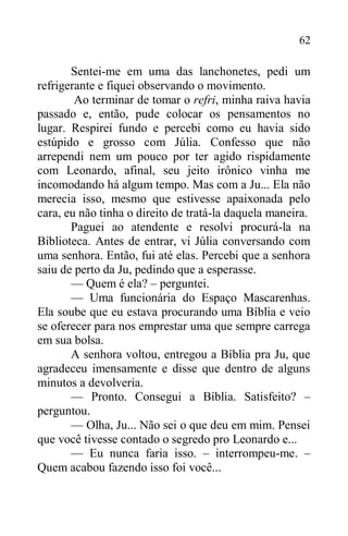 62
Sentei-me em uma das lanchonetes, pedi um
refrigerante e fiquei observando o movimento.
Ao terminar de tomar o refri, minha raiva havia
passado e, então, pude colocar os pensamentos no
lugar. Respirei fundo e percebi como eu havia sido
estúpido e grosso com Júlia. Confesso que não
arrependi nem um pouco por ter agido rispidamente
com Leonardo, afinal, seu jeito irônico vinha me
incomodando há algum tempo. Mas com a Ju... Ela não
merecia isso, mesmo que estivesse apaixonada pelo
cara, eu não tinha o direito de tratá-la daquela maneira.
Paguei ao atendente e resolvi procurá-la na
Biblioteca. Antes de entrar, vi Júlia conversando com
uma senhora. Então, fui até elas. Percebi que a senhora
saiu de perto da Ju, pedindo que a esperasse.
— Quem é ela? – perguntei.
— Uma funcionária do Espaço Mascarenhas.
Ela soube que eu estava procurando uma Bíblia e veio
se oferecer para nos emprestar uma que sempre carrega
em sua bolsa.
A senhora voltou, entregou a Bíblia pra Ju, que
agradeceu imensamente e disse que dentro de alguns
minutos a devolveria.
— Pronto. Consegui a Bíblia. Satisfeito? –
perguntou.
— Olha, Ju... Não sei o que deu em mim. Pensei
que você tivesse contado o segredo pro Leonardo e...
— Eu nunca faria isso. – interrompeu-me. –
Quem acabou fazendo isso foi você...
 