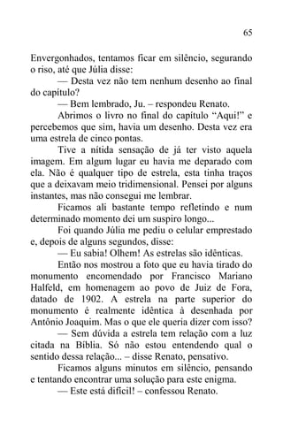 65
Envergonhados, tentamos ficar em silêncio, segurando
o riso, até que Júlia disse:
— Desta vez não tem nenhum desenho ao final
do capítulo?
— Bem lembrado, Ju. – respondeu Renato.
Abrimos o livro no final do capítulo “Aqui!” e
percebemos que sim, havia um desenho. Desta vez era
uma estrela de cinco pontas.
Tive a nítida sensação de já ter visto aquela
imagem. Em algum lugar eu havia me deparado com
ela. Não é qualquer tipo de estrela, esta tinha traços
que a deixavam meio tridimensional. Pensei por alguns
instantes, mas não consegui me lembrar.
Ficamos ali bastante tempo refletindo e num
determinado momento dei um suspiro longo...
Foi quando Júlia me pediu o celular emprestado
e, depois de alguns segundos, disse:
— Eu sabia! Olhem! As estrelas são idênticas.
Então nos mostrou a foto que eu havia tirado do
monumento encomendado por Francisco Mariano
Halfeld, em homenagem ao povo de Juiz de Fora,
datado de 1902. A estrela na parte superior do
monumento é realmente idêntica à desenhada por
Antônio Joaquim. Mas o que ele queria dizer com isso?
— Sem dúvida a estrela tem relação com a luz
citada na Bíblia. Só não estou entendendo qual o
sentido dessa relação... – disse Renato, pensativo.
Ficamos alguns minutos em silêncio, pensando
e tentando encontrar uma solução para este enigma.
— Este está difícil! – confessou Renato.
 