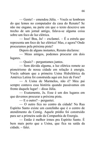 66
— Gente! – emendou Júlia. – Vocês se lembram
do que lemos no computador da casa do Renato? Se
não me engano, na parte em que o texto descreve um
trecho de um jornal antigo, falava-se alguma coisa
sobre um foco de luz elétrica.
— Isso! Boa, Ju! – exclamei. – É a estrela que
representa um foco de luz elétrica! Mas, e agora? Onde
procuramos pela próxima pista?
Depois de alguns instantes, Renato declarou:
— Meus amigos, podemos procurar em dois
lugares.
— Quais? – perguntamos juntos.
— Sem dúvida alguma, a luz elétrica remete ao
pioneirismo de nossa cidade em relação à energia.
Vocês sabiam que a primeira Usina Hidrelétrica da
América Latina foi construída aqui em Juiz de Fora?
— A Usina de Marmelos, não é? Meu pai
sempre contava essa história quando passávamos em
frente daquele lugar! – disse Júlia.
— Exatamente, Ju. Esse é um dos lugares em
que devemos procurar a próxima pista.
— E o outro? – perguntei.
— O outro fica no centro da cidade! Na Rua
Espírito Santo existe um castelinho que é o centro de
atendimento da Cemig. Aquele prédio foi construído
para ser a primeira sede da Companhia de Energia.
— Então é melhor irmos pra Espírito Santo. É
bem mais perto que a Usina, que fica na saída da
cidade. – falei.
 