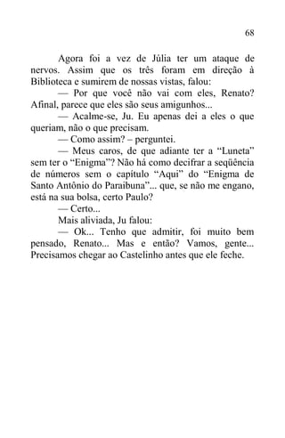 68
Agora foi a vez de Júlia ter um ataque de
nervos. Assim que os três foram em direção à
Biblioteca e sumirem de nossas vistas, falou:
— Por que você não vai com eles, Renato?
Afinal, parece que eles são seus amigunhos...
— Acalme-se, Ju. Eu apenas dei a eles o que
queriam, não o que precisam.
— Como assim? – perguntei.
— Meus caros, de que adiante ter a “Luneta”
sem ter o “Enigma”? Não há como decifrar a seqüência
de números sem o capítulo “Aqui” do “Enigma de
Santo Antônio do Paraibuna”... que, se não me engano,
está na sua bolsa, certo Paulo?
— Certo...
Mais aliviada, Ju falou:
— Ok... Tenho que admitir, foi muito bem
pensado, Renato... Mas e então? Vamos, gente...
Precisamos chegar ao Castelinho antes que ele feche.
 