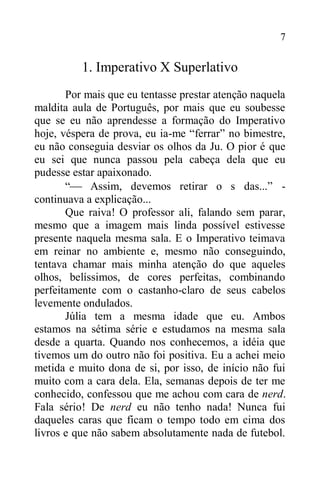 7
1. Imperativo X Superlativo
Por mais que eu tentasse prestar atenção naquela
maldita aula de Português, por mais que eu soubesse
que se eu não aprendesse a formação do Imperativo
hoje, véspera de prova, eu ia-me “ferrar” no bimestre,
eu não conseguia desviar os olhos da Ju. O pior é que
eu sei que nunca passou pela cabeça dela que eu
pudesse estar apaixonado.
“ Assim, devemos retirar o s das...” -
continuava a explicação...
Que raiva! O professor ali, falando sem parar,
mesmo que a imagem mais linda possível estivesse
presente naquela mesma sala. E o Imperativo teimava
em reinar no ambiente e, mesmo não conseguindo,
tentava chamar mais minha atenção do que aqueles
olhos, belíssimos, de cores perfeitas, combinando
perfeitamente com o castanho-claro de seus cabelos
levemente ondulados.
Júlia tem a mesma idade que eu. Ambos
estamos na sétima série e estudamos na mesma sala
desde a quarta. Quando nos conhecemos, a idéia que
tivemos um do outro não foi positiva. Eu a achei meio
metida e muito dona de si, por isso, de início não fui
muito com a cara dela. Ela, semanas depois de ter me
conhecido, confessou que me achou com cara de nerd.
Fala sério! De nerd eu não tenho nada! Nunca fui
daqueles caras que ficam o tempo todo em cima dos
livros e que não sabem absolutamente nada de futebol.
 