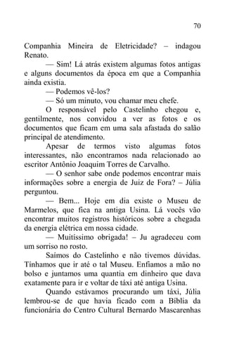 70
Companhia Mineira de Eletricidade? – indagou
Renato.
— Sim! Lá atrás existem algumas fotos antigas
e alguns documentos da época em que a Companhia
ainda existia.
— Podemos vê-los?
— Só um minuto, vou chamar meu chefe.
O responsável pelo Castelinho chegou e,
gentilmente, nos convidou a ver as fotos e os
documentos que ficam em uma sala afastada do salão
principal de atendimento.
Apesar de termos visto algumas fotos
interessantes, não encontramos nada relacionado ao
escritor Antônio Joaquim Torres de Carvalho.
— O senhor sabe onde podemos encontrar mais
informações sobre a energia de Juiz de Fora? – Júlia
perguntou.
— Bem... Hoje em dia existe o Museu de
Marmelos, que fica na antiga Usina. Lá vocês vão
encontrar muitos registros históricos sobre a chegada
da energia elétrica em nossa cidade.
— Muitíssimo obrigada! – Ju agradeceu com
um sorriso no rosto.
Saímos do Castelinho e não tivemos dúvidas.
Tínhamos que ir até o tal Museu. Enfiamos a mão no
bolso e juntamos uma quantia em dinheiro que dava
exatamente para ir e voltar de táxi até antiga Usina.
Quando estávamos procurando um táxi, Júlia
lembrou-se de que havia ficado com a Bíblia da
funcionária do Centro Cultural Bernardo Mascarenhas
 