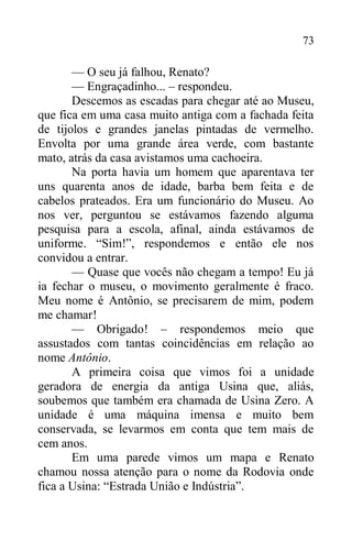 73
— O seu já falhou, Renato?
— Engraçadinho... – respondeu.
Descemos as escadas para chegar até ao Museu,
que fica em uma casa muito antiga com a fachada feita
de tijolos e grandes janelas pintadas de vermelho.
Envolta por uma grande área verde, com bastante
mato, atrás da casa avistamos uma cachoeira.
Na porta havia um homem que aparentava ter
uns quarenta anos de idade, barba bem feita e de
cabelos prateados. Era um funcionário do Museu. Ao
nos ver, perguntou se estávamos fazendo alguma
pesquisa para a escola, afinal, ainda estávamos de
uniforme. “Sim!”, respondemos e então ele nos
convidou a entrar.
— Quase que vocês não chegam a tempo! Eu já
ia fechar o museu, o movimento geralmente é fraco.
Meu nome é Antônio, se precisarem de mim, podem
me chamar!
— Obrigado! – respondemos meio que
assustados com tantas coincidências em relação ao
nome Antônio.
A primeira coisa que vimos foi a unidade
geradora de energia da antiga Usina que, aliás,
soubemos que também era chamada de Usina Zero. A
unidade é uma máquina imensa e muito bem
conservada, se levarmos em conta que tem mais de
cem anos.
Em uma parede vimos um mapa e Renato
chamou nossa atenção para o nome da Rodovia onde
fica a Usina: “Estrada União e Indústria”.
 