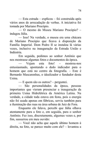 74
— Esta estrada – explicou – foi construída após
vários anos de arrecadação de verbas. A iniciativa foi
tomada por Mariano Procópio.
— O mesmo do Museu Mariano Procópio? –
indagou Júlia.
— Isso! Na verdade, o museu era uma chácara
de Mariano Procópio que ficava à disposição da
Família Imperial. Dom Pedro II se instalou lá várias
vezes, inclusive na inauguração da Estrada União e
Indústria.
Em seguida, pedimos ao senhor Antônio que
nos mostrasse algumas fotos e documentos da época.
— Vejam esta foto! – mostrou-nos
entusiasmado, apontando o dedo indicador para o
homem que está no centro da fotografia. – Este é
Bernardo Mascarenhas, o idealizador e fundador desta
Usina.
— E quem são os outros? – perguntei.
— São personalidades da época, pessoas
importantes que vieram presenciar a inauguração da
primeira Usina Hidrelétrica da América Latina. Na
verdade, a cidade toda estava em festa, pois a energia
não foi usada apenas em fábricas, serviu também para
a iluminação das ruas na área urbana de Juiz de Fora.
Enquanto ele falava, percebi que Júlia olhava
atentamente para a foto e, em seguida, para o senhor
Antônio. Fez isso, discretamente, algumas vezes e, por
fim, sussurrou em meu ouvido:
— Você não acha que aquele último homem à
direita, na foto, se parece muito com ele? – levantou a
 
