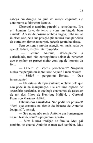 75
cabeça em direção ao guia do museu enquanto ele
continuava a falar com Renato.
Observei e também percebi a semelhança. Era
um homem forte, de terno e com um bigode bem
cuidado. Apesar de possuir ombros largos, tinha um ar
intelectual e, pela sua posição (tinha uma mão por cima
da outra, em frente ao corpo), parecia ter muita classe.
Sem conseguir prestar atenção em mais nada do
que ele falava, resolvi interrompê-lo:
— Senhor Antônio, desculpe-me a
curiosidade, mas não conseguimos deixar de perceber
que o senhor se parece muito com aquele homem da
foto.
— Olhem só! Vocês perceberam? Ninguém
nunca me perguntou sobre isso! Aquele é meu bisavô!
— Sério? – perguntou Renato. – Que
interessante!
— Ele estava ali representando o chefe dele que
não pôde ir na inauguração. Ele era uma espécie de
secretário particular, o que hoje chamamos de assessor
de um dos filhos de Henrique Halfeld, o Coronel
Francisco Mariano Halfeld.
Olhamo-nos assustados. Não podia ser possível!
“Será que estamos na frente do bisneto de Antônio
Joaquim?”, pensei.
— Seu nome não seria Antônio em homenagem
ao seu bisavô, seria? – perguntou Renato.
— Sim! É uma tradição de família. Meu pai
também se chama Antônio e meu avô também. Mas
 