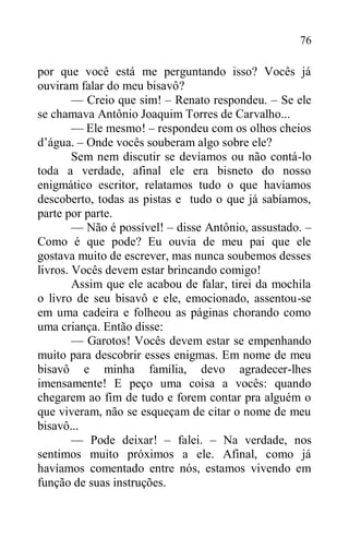 76
por que você está me perguntando isso? Vocês já
ouviram falar do meu bisavô?
— Creio que sim! – Renato respondeu. – Se ele
se chamava Antônio Joaquim Torres de Carvalho...
— Ele mesmo! – respondeu com os olhos cheios
d’água. – Onde vocês souberam algo sobre ele?
Sem nem discutir se devíamos ou não contá-lo
toda a verdade, afinal ele era bisneto do nosso
enigmático escritor, relatamos tudo o que havíamos
descoberto, todas as pistas e tudo o que já sabíamos,
parte por parte.
— Não é possível! – disse Antônio, assustado. –
Como é que pode? Eu ouvia de meu pai que ele
gostava muito de escrever, mas nunca soubemos desses
livros. Vocês devem estar brincando comigo!
Assim que ele acabou de falar, tirei da mochila
o livro de seu bisavô e ele, emocionado, assentou-se
em uma cadeira e folheou as páginas chorando como
uma criança. Então disse:
— Garotos! Vocês devem estar se empenhando
muito para descobrir esses enigmas. Em nome de meu
bisavô e minha família, devo agradecer-lhes
imensamente! E peço uma coisa a vocês: quando
chegarem ao fim de tudo e forem contar pra alguém o
que viveram, não se esqueçam de citar o nome de meu
bisavô...
— Pode deixar! – falei. – Na verdade, nos
sentimos muito próximos a ele. Afinal, como já
havíamos comentado entre nós, estamos vivendo em
função de suas instruções.
 