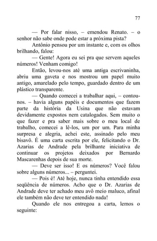 77
— Por falar nisso, – emendou Renato. – o
senhor não sabe onde pode estar a próxima pista?
Antônio pensou por um instante e, com os olhos
brilhando, falou:
— Gente! Agora eu sei pra que servem aqueles
números! Venham comigo!
Então, levou-nos até uma antiga escrivaninha,
abriu uma gaveta e nos mostrou um papel muito
antigo, amarelado pelo tempo, guardado dentro de um
plástico transparente.
— Quando comecei a trabalhar aqui, – contou-
nos. – havia alguns papéis e documentos que fazem
parte da história da Usina que não estavam
devidamente expostos nem catalogados. Sem muito o
que fazer e pra saber mais sobre o meu local de
trabalho, comecei a lê-los, um por um. Para minha
surpresa e alegria, achei este, assinado pelo meu
bisavô. É uma carta escrita por ele, felicitando o Dr.
Azarias de Andrade pela brilhante iniciativa de
continuar os projetos deixados por Bernardo
Mascarenhas depois de sua morte.
— Deve ser isso! E os números? Você falou
sobre alguns números... – perguntei.
— Pois é! Até hoje, nunca tinha entendido essa
seqüência de números. Acho que o Dr. Azarias de
Andrade deve ter achado meu avô meio maluco, afinal
ele também não deve ter entendido nada!
Quando ele nos entregou a carta, lemos o
seguinte:
 