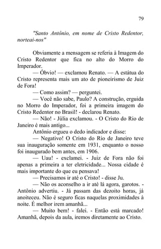 79
"Santo Antônio, em nome de Cristo Redentor,
norteai-nos"
Obviamente a mensagem se referia à Imagem do
Cristo Redentor que fica no alto do Morro do
Imperador.
— Óbvio! — exclamou Renato. — A estátua do
Cristo representa mais um ato de pioneirismo de Juiz
de Fora!
— Como assim? — perguntei.
— Você não sabe, Paulo? A construção, erguida
no Morro do Imperador, foi a primeira imagem do
Cristo Redentor no Brasil! - declarou Renato.
— Não! - Júlia exclamou. - O Cristo do Rio de
Janeiro é mais antigo...
Antônio ergueu o dedo indicador e disse:
— Negativo! O Cristo do Rio de Janeiro teve
sua inauguração somente em 1931, enquanto o nosso
foi inaugurado bem antes, em 1906.
— Uau! - exclamei. - Juiz de Fora não foi
apenas a primeira a ter eletricidade... Nossa cidade é
mais importante do que eu pensava!
— Precisamos ir até o Cristo! - disse Ju.
— Não os aconselho a ir até lá agora, garotos. -
Antônio advertiu. - Já passam das dezoito horas, já
anoiteceu. Não é seguro ficas naquelas proximidades à
noite. É melhor irem amanhã...
— Muito bem! - falei. - Então está marcado!
Amanhã, depois da aula, iremos diretamente ao Cristo.
 