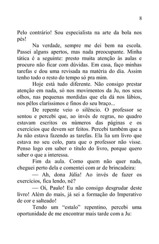 8
Pelo contrário! Sou especialista na arte da bola nos
pés!
Na verdade, sempre me dei bem na escola.
Passei alguns apertos, mas nada preocupante. Minha
tática é a seguinte: presto muita atenção às aulas e
procuro não ficar com dúvidas. Em casa, faço minhas
tarefas e dou uma revisada na matéria do dia. Assim
tenho todo o resto do tempo só pra mim.
Hoje está tudo diferente. Não consigo prestar
atenção em nada, só nos movimentos da Ju, nos seus
olhos, nas pequenas mordidas que ela dá nos lábios,
nos pêlos claríssimos e finos do seu braço...
De repente veio o silêncio. O professor se
sentou e percebi que, ao invés de regras, no quadro
estavam escritos os números das páginas e os
exercícios que devem ser feitos. Percebi também que a
Ju não estava fazendo as tarefas. Ela lia um livro que
estava no seu colo, para que o professor não visse.
Penso logo em saber o título do livro, porque quero
saber o que a interessa.
Fim da aula. Como quem não quer nada,
cheguei perto dela e comentei com ar de brincadeira:
 Ah, dona Júlia! Ao invés de fazer os
exercícios, fica lendo, né?
 Oi, Paulo! Eu não consigo desgrudar deste
livro! Além do mais, já sei a formação do Imperativo
de cor e salteado!
Tendo um “estalo” repentino, percebi uma
oportunidade de me encontrar mais tarde com a Ju:
 