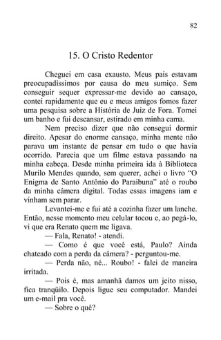 82
15. O Cristo Redentor
Cheguei em casa exausto. Meus pais estavam
preocupadíssimos por causa do meu sumiço. Sem
conseguir sequer expressar-me devido ao cansaço,
contei rapidamente que eu e meus amigos fomos fazer
uma pesquisa sobre a História de Juiz de Fora. Tomei
um banho e fui descansar, estirado em minha cama.
Nem preciso dizer que não consegui dormir
direito. Apesar do enorme cansaço, minha mente não
parava um instante de pensar em tudo o que havia
ocorrido. Parecia que um filme estava passando na
minha cabeça. Desde minha primeira ida à Biblioteca
Murilo Mendes quando, sem querer, achei o livro “O
Enigma de Santo Antônio do Paraibuna” até o roubo
da minha câmera digital. Todas essas imagens iam e
vinham sem parar.
Levantei-me e fui até a cozinha fazer um lanche.
Então, nesse momento meu celular tocou e, ao pegá-lo,
vi que era Renato quem me ligava.
— Fala, Renato! - atendi.
— Como é que você está, Paulo? Ainda
chateado com a perda da câmera? - perguntou-me.
— Perda não, né... Roubo! - falei de maneira
irritada.
— Pois é, mas amanhã damos um jeito nisso,
fica tranqüilo. Depois ligue seu computador. Mandei
um e-mail pra você.
— Sobre o quê?
 
