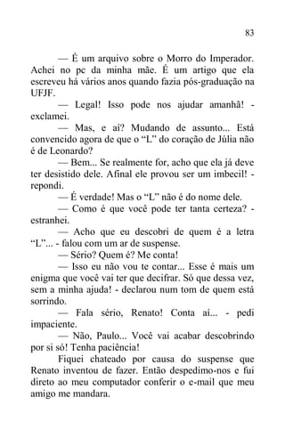 83
— É um arquivo sobre o Morro do Imperador.
Achei no pc da minha mãe. É um artigo que ela
escreveu há vários anos quando fazia pós-graduação na
UFJF.
— Legal! Isso pode nos ajudar amanhã! -
exclamei.
— Mas, e aí? Mudando de assunto... Está
convencido agora de que o “L” do coração de Júlia não
é de Leonardo?
— Bem... Se realmente for, acho que ela já deve
ter desistido dele. Afinal ele provou ser um imbecil! -
repondi.
— É verdade! Mas o “L” não é do nome dele.
— Como é que você pode ter tanta certeza? -
estranhei.
— Acho que eu descobri de quem é a letra
“L”... - falou com um ar de suspense.
— Sério? Quem é? Me conta!
— Isso eu não vou te contar... Esse é mais um
enigma que você vai ter que decifrar. Só que dessa vez,
sem a minha ajuda! - declarou num tom de quem está
sorrindo.
— Fala sério, Renato! Conta aí... - pedi
impaciente.
— Não, Paulo... Você vai acabar descobrindo
por si só! Tenha paciência!
Fiquei chateado por causa do suspense que
Renato inventou de fazer. Então despedimo-nos e fui
direto ao meu computador conferir o e-mail que meu
amigo me mandara.
 