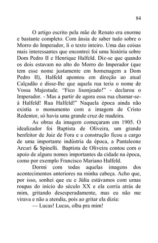 84
O artigo escrito pela mãe de Renato era enorme
e bastante completo. Com ânsia de saber tudo sobre o
Morro do Imperador, li o texto inteiro. Uma das coisas
mais interessantes que encontrei foi uma história sobre
Dom Pedro II e Henrique Halfeld. Diz-se que quando
os dois estavam no alto do Morro do Imperador (que
tem esse nome justamente em homenagem a Dom
Pedro II), Halfeld apontou em direção ao atual
Calçadão e disse-lhe que aquela rua teria o nome de
Vossa Majestade. “Fico lisonjeado!” - declarou o
Imperador. - Mas a partir de agora essa rua chamar-se-
á Halfeld! Rua Halfeld!” Naquela época ainda não
existia o monumento com a imagem de Cristo
Redentor, só havia uma grande cruz de madeira.
As obras da imagem começaram em 1905. O
idealizador foi Baptista de Oliveira, um grande
benfeitor de Juiz de Fora e a construção ficou a cargo
de uma importante indústria da época, a Pantaleone
Arcuri & Spinelli. Baptista de Oliveira contou com o
apoio de alguns nomes importantes da cidade na época,
como por exemplo Francisco Mariano Halfeld.
Dormi com todas aquelas imagens dos
acontecimentos anteriores na minha cabeça. Acho que,
por isso, sonhei que eu e Júlia estávamos com umas
roupas do início do século XX e ela corria atrás de
mim, gritando desesperadamente, mas eu não me
virava e não a atendia, pois ao gritar ela dizia:
— Lucas! Lucas, olha pra mim!
 