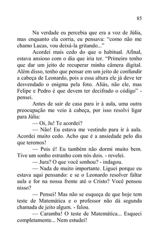 85
Na verdade eu percebia que era a voz de Júlia,
mas enquanto ela corria, eu pensava: “como não me
chamo Lucas, vou deixá-la gritando...”
Acordei mais cedo do que o habitual. Afinal,
estava ansioso com o dia que iria ter. “Primeiro tenho
que dar um jeito de recuperar minha câmera digital.
Além disso, tenho que pensar em um jeito de confundir
a cabeça de Leonardo, pois a essa altura ele já deve ter
desvendado o enigma pela foto. Aliás, não ele, mas
Felipe e Pedro é que devem ter decifrado o código” -
pensei.
Antes de sair de casa para ir à aula, uma outra
preocupação me veio à cabeça, por isso resolvi ligar
para Júlia:
— Oi, Ju! Te acordei?
— Não! Eu estava me vestindo para ir à aula.
Acordei muito cedo. Acho que é a ansiedade pelo dia
que teremos!
— Pois é! Eu também não dormi muito bem.
Tive um sonho estranho com nós dois. - revelei.
— Jura? O que você sonhou? - indagou.
— Nada de muito importante. Liguei porque eu
estava aqui pensando: e se o Leonardo resolver faltar
aula e for na nossa frente até o Cristo? Você pensou
nisso?
— Pensei! Mas não se esqueça de que hoje tem
teste de Matemática e o professor não dá segunda
chamada de jeito algum. - falou.
— Caramba! O teste de Matemática... Esqueci
completamente... Nem estudei!
 