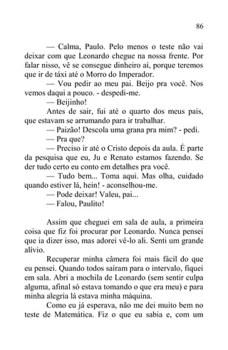86
— Calma, Paulo. Pelo menos o teste não vai
deixar com que Leonardo chegue na nossa frente. Por
falar nisso, vê se consegue dinheiro aí, porque teremos
que ir de táxi até o Morro do Imperador.
— Vou pedir ao meu pai. Beijo pra você. Nos
vemos daqui a pouco. - despedi-me.
— Beijinho!
Antes de sair, fui até o quarto dos meus pais,
que estavam se arrumando para ir trabalhar.
— Paizão! Descola uma grana pra mim? - pedi.
— Pra que?
— Preciso ir até o Cristo depois da aula. É parte
da pesquisa que eu, Ju e Renato estamos fazendo. Se
der tudo certo eu conto em detalhes pra você.
— Tudo bem... Toma aqui. Mas olha, cuidado
quando estiver lá, hein! - aconselhou-me.
— Pode deixar! Valeu, pai...
— Falou, Paulito!
Assim que cheguei em sala de aula, a primeira
coisa que fiz foi procurar por Leonardo. Nunca pensei
que ia dizer isso, mas adorei vê-lo ali. Senti um grande
alívio.
Recuperar minha câmera foi mais fácil do que
eu pensei. Quando todos saíram para o intervalo, fiquei
em sala. Abri a mochila de Leonardo (sem sentir culpa
alguma, afinal só estava tomando o que era meu) e para
minha alegria lá estava minha máquina.
Como eu já esperava, não me dei muito bem no
teste de Matemática. Fiz o que eu sabia e, com um
 