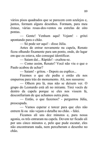 89
vários pisos quadrados que se parecem com azulejos e,
juntos, formam alguns desenhos. Formam, para meu
êxtase, várias rosas-dos-ventos ou estrelas de oito
pontas.
— Gente! Venham aqui! Vejam! - gritei
apontando para o chão.
— Só pode ser aqui! - disse Júlia.
Antes de entrar novamente na capela, Renato
ficou olhando fixamente para um ponto, onde, do lugar
em que eu estava, não consegui identificar.
— Saiam daí... Rápido! - exaltou-se.
— Como assim, Renato? Você não viu o que o
Paulo acabou de achar?
— Saiam! - gritou. - Depois eu explico...
Fizemos o que ele pediu e então ele nos
empurrou para trás do monumento. Ali, nos sussurou:
— Olhem pra lá, mas não se deixem ver. O
grupo do Leonardo está ali no mirante. Tirei vocês de
dentro da capela porque se eles nos vissem lá,
desconfiariam de que achamos outra pista.
— Então, o que fazemos? - perguntou Júlia,
preocupada.
— Vamos esperar e torcer para que eles não
entrem lá ou não vejam o detalhe no chão. - falei.
Ficamos ali uns dez minutos e, para nossa
agonia, os três entraram na capela. Devem ter ficado ali
por uns cinco minutos e, pelo que pude escutar, eles
não encontraram nada, nem perceberam o desenho no
chão.
 