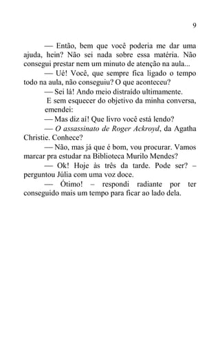 9
 Então, bem que você poderia me dar uma
ajuda, hein? Não sei nada sobre essa matéria. Não
consegui prestar nem um minuto de atenção na aula...
 Ué! Você, que sempre fica ligado o tempo
todo na aula, não conseguiu? O que aconteceu?
 Sei lá! Ando meio distraído ultimamente.
E sem esquecer do objetivo da minha conversa,
emendei:
 Mas diz aí! Que livro você está lendo?
 O assassinato de Roger Ackroyd, da Agatha
Christie. Conhece?
 Não, mas já que é bom, vou procurar. Vamos
marcar pra estudar na Biblioteca Murilo Mendes?
 Ok! Hoje às três da tarde. Pode ser? –
perguntou Júlia com uma voz doce.
 Ótimo! – respondi radiante por ter
conseguido mais um tempo para ficar ao lado dela.
 