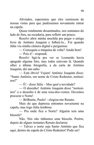 90
Aliviados, esperamos que eles sumissem de
nossas vistas para que pudéssemos novamente entrar
na capela.
Quase totalmente desanimados, nos sentamos do
lado de fora, na escadaria, para refletir um pouco.
Resolvi abrir minha mochila pra pegar o antigo
livro de Antônio Joaquim e folheá-lo... Foi quando
Júlia viu minha câmera digital e perguntou:
— Conseguiu a máquina de volta? Ainda bem!
— Pois é! - respondi.
Resolvi ligá-la pra ver se Leonardo havia
apagado alguma foto, mas todas estavam lá. Quando
olhei a última fotografia, a da carta de Antônio
Joaquim, dei um salto:
— Está óbvio! Vejam! Antônio Joaquim disse:
“Santo Antônio, em nome de Cristo Redentor, norteai-
nos!”
— É! - disse Júlia – Mas qual a novidade?
— O desenho! Antônio Joaquim disse “norteai-
nos” e o desenho é de uma rosa-dos-ventos. Devemos
procurar o Norte!
— Brilhante, Paulo! - elogiou-me Renato.
Mais do que depressa entramos novamente na
capela, mas logo Júlia lembrou:
— Pra onde fica o Norte? Alguém tem uma
bússola?
Não. Nós não tínhamos uma bússola. Porém,
depois de alguns instantes Renato declarou:
— Talvez o norte seja Santo Antônio que fica
aqui, dentro da capela do Cristo Redentor! Pode ser!
 