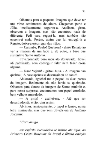 91
Olhamos para a pequena imagem que deve ter
uns vinte centímetros de altura. Chegamos perto e
Júlia, imediatamente, segurou-a. Analisou, girou,
observou a imagem, mas não encontrou nada de
diferente. Pedi para segurá-la, mas também não
encontrei nada. Porém, assim que fui entregá-la a
Renato, deixa-a escorregar das mãos.
— Caramba, Paulo! Quebrou! - disse Renato ao
ver a imagem de um lado e, de outro, a base que
sustentava Santo Antônio.
Envergonhado com meu ato desastrado, fiquei
ali paralisado, sem conseguir falar nem fazer coisa
alguma.
— Não! Vejam! - gritou Júlia. - A imagem não
quebrou! A base apenas se desencaixou do santo!
Abismado, agachei-me e peguei as duas partes
da imagem. Realmente ela não havia se quebrado.
Olhamos para dentro da imagem de Santo Antônio e,
para nossa surpresa, encontramos um papel enrolado,
bem velho e amarelado.
— A pista! - exaltei-me. - Até que ser
desastrado não é tão ruim assim!
Abrimos, ansiosamente, o papel e lemos, numa
letra minúscula, mas que sem dúvida era de Antônio
Joaquim:
“Caro amigo,
teu espírito aventureiro te trouxe até aqui, ao
Primeiro Cristo Redentor do Brasil e última estação
 