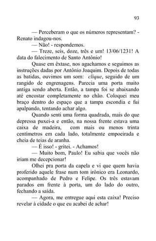 93
— Perceberam o que os números representam? -
Renato indagou-nos.
— Não! - respondemos.
— Treze, seis, doze, três e um! 13/06/1231! A
data do falecimento de Santo Antônio!
Quase em êxtase, nos agachamos e seguimos as
instruções dadas por Antônio Joaquim. Depois de todas
as batidas, ouvimos um som: clique, seguido de um
rangido de engrenagens. Parecia uma porta muito
antiga sendo aberta. Então, a tampa foi se abaixando
até encostar completamente no chão. Coloquei meu
braço dentro do espaço que a tampa escondia e fui
apalpando, tentando achar algo.
Quando senti uma forma quadrada, mais do que
depressa puxei-a e então, na nossa frente estava uma
caixa de madeira, com mais ou menos trinta
centímetros em cada lado, totalmente empoeirada e
cheia de teias de aranha.
— É isso! - gritei. - Achamos!
— Muito bom, Paulo! Eu sabia que vocês não
iriam me decepcionar!
Olhei pra porta da capela e vi que quem havia
proferido aquele frase num tom irônico era Leonardo,
acompanhado de Pedro e Felipe. Os três estavam
parados em frente à porta, um do lado do outro,
fechando a saída.
— Agora, me entregue aqui esta caixa! Preciso
revelar à cidade o que eu acabei de achar!
 
