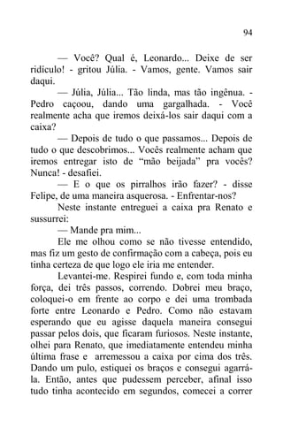 94
— Você? Qual é, Leonardo... Deixe de ser
ridículo! - gritou Júlia. - Vamos, gente. Vamos sair
daqui.
— Júlia, Júlia... Tão linda, mas tão ingênua. -
Pedro caçoou, dando uma gargalhada. - Você
realmente acha que iremos deixá-los sair daqui com a
caixa?
— Depois de tudo o que passamos... Depois de
tudo o que descobrimos... Vocês realmente acham que
iremos entregar isto de “mão beijada” pra vocês?
Nunca! - desafiei.
— E o que os pirralhos irão fazer? - disse
Felipe, de uma maneira asquerosa. - Enfrentar-nos?
Neste instante entreguei a caixa pra Renato e
sussurrei:
— Mande pra mim...
Ele me olhou como se não tivesse entendido,
mas fiz um gesto de confirmação com a cabeça, pois eu
tinha certeza de que logo ele iria me entender.
Levantei-me. Respirei fundo e, com toda minha
força, dei três passos, correndo. Dobrei meu braço,
coloquei-o em frente ao corpo e dei uma trombada
forte entre Leonardo e Pedro. Como não estavam
esperando que eu agisse daquela maneira consegui
passar pelos dois, que ficaram furiosos. Neste instante,
olhei para Renato, que imediatamente entendeu minha
última frase e arremessou a caixa por cima dos três.
Dando um pulo, estiquei os braços e consegui agarrá-
la. Então, antes que pudessem perceber, afinal isso
tudo tinha acontecido em segundos, comecei a correr
 