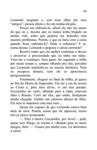 96
Leonardo surgindo e, sem nem olhar pra seus
“amigos”, passou direto e foi em minha direção.
Pensei em enfrentá-lo, afinal ele não era maior
do que eu e, mesmo que eu nunca tenha brigado na
minha vida, achei que poderia me defender sem
maiores problemas. Porém, o que eu faria com a caixa
quando fosse enfrentá-lo? Onde a colocaria? E se,
numa dessas, Leonardo a pegasse e saísse correndo?
Resolvi então que era melhor continuar a descer
e preservar a preciosidade que eu tinha em mãos.
Virei-me e continuei. Sem parar, fui seguindo a trilha
por muito tempo e, sempre olhando pra trás, percebia
que Leonardo mantinha-se na mesma distância. Nem
eu escapava demais, nem ele se aproximava
perigosamente.
Finalmente, cheguei ao final da trilha, já quase
no fim do Morro do Imperador. Fui até a rua de acesso
ao Cristo e, para meu alívio, vi um táxi parado.
Encostados no carro, olhando para a mata, estavam
Júlia e Renato. Corri até eles, que então, festejaram
minha chegada. Ganhei um caloroso abraço de Júlia.
Ela nem se importou com meu suor...
Quase me esqueci de que Leonardo estava bem
atrás de mim. Porém, assim que ele apareceu, nosso
táxi já estava arrancando.
— Para o bairro Cascatinha, por favor! - pedi,
quase sem fôlego ao taxista e, olhando para os meus
amigos, falei: — Vamos pra minha casa. Lá abriremos
a caixa!
 