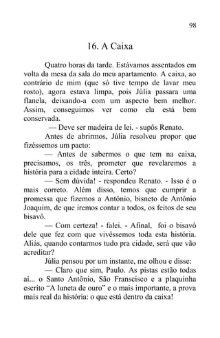 98
16. A Caixa
Quatro horas da tarde. Estávamos assentados em
volta da mesa da sala do meu apartamento. A caixa, ao
contrário de mim (que só tive tempo de lavar meu
rosto), agora estava limpa, pois Júlia passara uma
flanela, deixando-a com um aspecto bem melhor.
Assim, conseguimos ver como ela está bem
conservada.
— Deve ser madeira de lei. - supôs Renato.
Antes de abrirmos, Júlia resolveu propor que
fizéssemos um pacto:
— Antes de sabermos o que tem na caixa,
precisamos, os três, prometer que revelaremos a
história para a cidade inteira. Certo?
— Sem dúvida! - respondeu Renato. - Isso é o
mais correto. Além disso, temos que cumprir a
promessa que fizemos a Antônio, bisneto de Antônio
Joaquim, de que iremos contar a todos, os feitos de seu
bisavô.
— Com certeza! - falei. - Afinal, foi o bisavô
dele que fez com que vivêssemos toda esta história.
Aliás, quando contarmos tudo pra cidade, será que vão
acreditar?
Júlia pensou por um instante, me olhou e disse:
— Claro que sim, Paulo. As pistas estão todas
aí... o Santo Antônio, São Franscisco e a plaquinha
escrito “A luneta de ouro” e o mais importante, a prova
mais real da história: o que está dentro da caixa!
 
