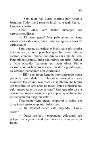 99
— Sem falar nos livros escritos por Antônio
Joaquim. Tudo isso é registro histórico e real, Paulo. -
lembrou Renato.
Então, Júlia, sem tentar disfarçar seu
nervosismo, disse:
— Tá bom, gente! Mas pelo amor de Deus,
vamos abrir esta caixa, que eu não me agüento mais de
curiosidade!
Sem querer, ao esticar o braço para pôr minha
mão na caixa, sem perceber que Ju havia feito o
mesmo, coloquei minha mão direita em cima da dela.
Para minha surpresa, Júlia não retirou sua mão. Deixou
e ficou olhando fixamente em meus olhos. Fiz o
mesmo e assim ficamos durante uns dez segundos que,
na verdade, pareceram uma eternidade.
— Ei! - exclamou Renato, interrompendo nossa
pequena eternidade. - Desculpe atrapalhar este
momento tão íntimo, mas vocês se lembram que temos
um mistério de cem anos na nossa frente e precisamos
pelo menos saber do que se trata? Será que não dá pra
deixar este singelo momento pra depois, quando eu não
estiver aqui pra “segurar vela”?
Totalmente sem graça, empurrei a caixa em
direção a Renato, enquanto Júlia dizia:
— Ih, Renato! Você está viajando... Como
assim?
— Deixa pra lá... - respondeu, colocando seu
polegar na peça de metal que trava a caixa na parte da
frente.
 