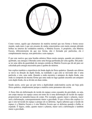 Como vemos, aquilo que chamamos de matéria normal que nos forma e forma nosso
mundo, nada mais é que um enxame de ondas estacionárias com muita energia abrindo
bolhas no interior da verdadeira matéria, a Matéria Escura. A propósito, esta Matéria
Escura, diferentemente da que nos forma, não é formada por partículas, ela é
completamente maciça, sem partículas e sem espaços.
É por este motivo que uma bomba atômica libera muita energia, quando um nêutron é
quebrado, sua energia é liberada como uma bexiga perfurada por uma agulha. Daí pode-
se ter uma idéia da quantidade de energia contida na Matéria Escura que dá até para ser
calculada pela energia necessária para a quebra do nêutron.
Isto explica também a experiência da fenda dupla da física quântica. Quando um elétron
se move na direção da dupla fenda, na realidade o que está se movendo não é uma
partícula, e sim, uma onda. Quando a onda encontra o anteparo da dupla fenda, esta
onda se comporta da mesma forma que uma onda no lago quando encontra um anteparo
com dupla fenda, ela se divide em duas ondas.
Sendo assim, creio que cai por terra a duplicidade onda/matéria aceita até hoje pela
física quântica, simplesmente porque a matéria como pensamos não existe.
A física fala em deformação do tecido do espaço como causador da gravidade, ou seja,
um corpo maciço no espaço causa em torno de si uma deformação do tecido do espaço
proporcional ao tamanho/massa do corpo. Por exemplo, quanto maior o planeta, maior
será a deformação, consequentemente maior a gravidade. O que a física não explica é o
que é este tal tecido do espaço e porque ele se deforma. Agora sabemos que o tecido do
espaço é a Matéria Escura e é esta Matéria Escura que se deforma quando a bolha se
expande. É lógico, então, quanto maior o planeta, maior será a deformação e também
maior a gravidade.
 