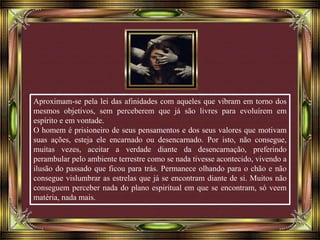 Aproximam-se pela lei das afinidades com aqueles que vibram em torno dos
mesmos objetivos, sem perceberem que já são livres para evoluírem em
espírito e em vontade.
O homem é prisioneiro de seus pensamentos e dos seus valores que motivam
suas ações, esteja ele encarnado ou desencarnado. Por isto, não consegue,
muitas vezes, aceitar a verdade diante da desencarnação, preferindo
perambular pelo ambiente terrestre como se nada tivesse acontecido, vivendo a
ilusão do passado que ficou para trás. Permanece olhando para o chão e não
consegue vislumbrar as estrelas que já se encontram diante de si. Muitos não
conseguem perceber nada do plano espiritual em que se encontram, só veem
matéria, nada mais.
 